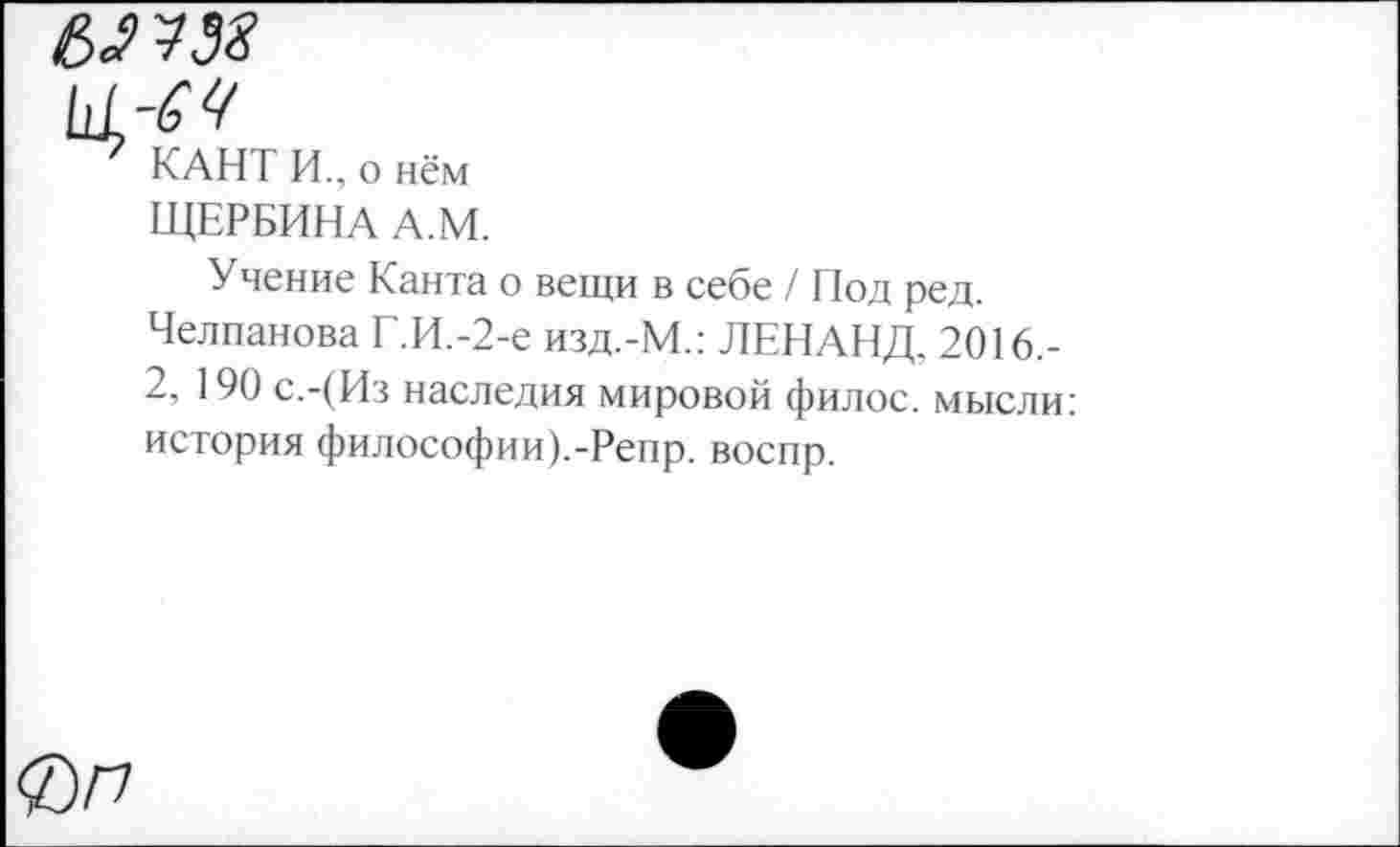 ﻿КАНТ И., о нём
ЩЕРБИНА А.М.
Учение Канта о вещи в себе / Под ред.
Челпанова Г.И.-2-е изд.-М.: ЛЕНАНД. 2016.-
2, 190 с.-(Из наследия мировой филос. мысли: история философии).-Репр. воспр.
